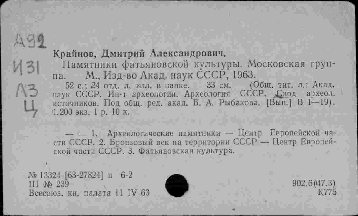 ﻿АЗІ
ИЗІ
ЛЗ
4
Крайнов, Дмитрий Александрович.
Памятники фатьяновской культуры. Московская группа. М., Изд-во Акад, наук СССР, 1963.
52 с.; 24 отд. л. илл. в папке. 33 см. (Общ. тит. л.: Акад, наук СССР. Ин-т археологии. Археология СССР, ^вод археол. источников. Под общ. ред. акад. Б. А. Рыбакова. [Вып.] В 1—19). >1.200 экз. 1 р. 10 к.
— •— 1. Археологические памятники — Центр Европейской части СССР. 2. Бронзовый век на территории СССР — Центр Европейской части СССР. 3. Фатьяновская культура.
№ 13324 [63-27824] п 6-2
III № 239
Всесоюз. кн. палата 11 IV 63
902.6(47.3)
К775